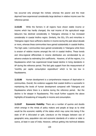 has occurred only amongst the richest; whereas the poorer and the most
deprived have experienced considerably large declines in relative income over the
reference period.
2.15.05

While the farmers in all regions have shown stable income or

income which has hardly changed; the real income of the agricultural wage
labourers has declined considerably in Telangana whereas it has increased
considerably in coastal Andhra region. Similarly, the SCs, STs and minorities in
Telangana region have suffered a decline in income during the past about decade
or more, whereas these communities have gained substantially in coastal Andhra.
The high caste / communities have gained considerably in Telangana while there
is erosion of relative income amongst the rich in coastal Andhra. These trends
and intra-regional differentials in income distribution are corroborated by an
advance analysis by estimating Gini coefficients. However, of all the regions, it is
Rayalaseema which has experienced broad based decline in living standards in
AP during the reference period. This fact gets support from the measurement of
‘monthly per capita consumption expenditure’ which is far too low in
Rayalaseema.
2.15.06

Human development is a comprehensive measure of deprivation in

communities. Overall, the evidence suggests that coastal Andhra is successful in
maintaining the levels of human development compared with Telangana and
Rayalaseema where there is a decline during the reference period.

But the

decline is far steeper in Rayalaseema. This result further supports the above
highlights of broadening of inequality in income and consumption.
2.15.07

Economic Viability: There are a number of queries and doubts

which emerge in the minds of policy makers and people at large as to what
would be the economic viability of the states which may come into being if the
state of AP is bifurcated or split. Literature on the linkages between size of
geographic area, population size and economic standards of a nation or state is
scarce, at least in case of India. However, without getting into technical debates
120

 