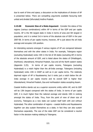 due to want of time and space; a discussion on the implications of division of AP
is presented below. There are compelling arguments available favouring both
united and divided (bifurcated) Andhra Pradesh.
2.15.08

Economic Size of a State Argument: Consider the status of the

regions (various combinations) within AP in terms of the GDP and per capita
income. AP is the 4th largest state in India in terms of area and 5th largest in
population; and it is ranked 3rd in terms of the absolute size of GDP in the year
2007-08. In terms of per capita income, however, AP is just above the all India
average and occupies 11th position.
An interesting scenario emerges if various regions of AP are compared between
themselves and with the other states in India. For example, Telangana region
(excluding Hyderabad) ranks 15th in the list of 28 states (excluding AP) in terms
of the absolute amount of GDP, and is listed above the states of Chhattisgarh,
Jharkhand, Uttarakhand, Himachal Pradesh, Goa and all the North eastern states
(Appendix 2.25).

In terms of per capita income, Telangana (excluding

Hyderabad) is a notch higher than the all-India average. Telangana (including
Hyderabad) ranks 13th in GSDP as well as in per capita terms. The relatively
deprived region of AP is Rayalaseema; but it ranks just a notch below the allIndia average in per capita income and its overall GDP is higher than
Uttarakahand, Himachal Pradesh, Goa and northeastern states excepting Assam.
Coastal Andhra stands out as a superior economic entity within AP; and its GDP
will be 13th largest compared with the states of India. In terms of per capita
GDP, it is much higher than the national average and stands 10th in ranking
amongst the states of India. Thus, from the point of view of sheer size of
economy, Telangana as a new state can sustain itself both with and without
Hyderabad. The other combination of regions – coastal Andhra and Rayalaseema
together can also sustain themselves as a state; in fact they can also sustain
themselves separately. The size of the state GDP can be considered a neutral
factor in the decision making relating to Telangana.

121

 