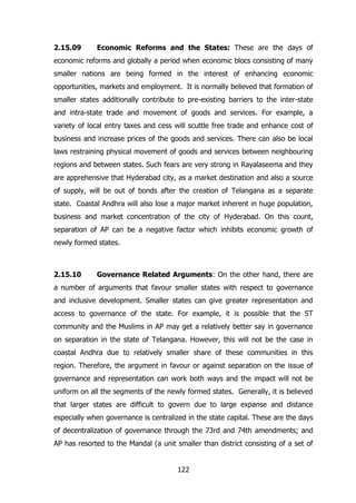 2.15.09

Economic Reforms and the States: These are the days of

economic reforms and globally a period when economic blocs consisting of many
smaller nations are being formed in the interest of enhancing economic
opportunities, markets and employment. It is normally believed that formation of
smaller states additionally contribute to pre-existing barriers to the inter-state
and intra-state trade and movement of goods and services. For example, a
variety of local entry taxes and cess will scuttle free trade and enhance cost of
business and increase prices of the goods and services. There can also be local
laws restraining physical movement of goods and services between neighbouring
regions and between states. Such fears are very strong in Rayalaseema and they
are apprehensive that Hyderabad city, as a market destination and also a source
of supply, will be out of bonds after the creation of Telangana as a separate
state. Coastal Andhra will also lose a major market inherent in huge population,
business and market concentration of the city of Hyderabad. On this count,
separation of AP can be a negative factor which inhibits economic growth of
newly formed states.

2.15.10

Governance Related Arguments: On the other hand, there are

a number of arguments that favour smaller states with respect to governance
and inclusive development. Smaller states can give greater representation and
access to governance of the state. For example, it is possible that the ST
community and the Muslims in AP may get a relatively better say in governance
on separation in the state of Telangana. However, this will not be the case in
coastal Andhra due to relatively smaller share of these communities in this
region. Therefore, the argument in favour or against separation on the issue of
governance and representation can work both ways and the impact will not be
uniform on all the segments of the newly formed states. Generally, it is believed
that larger states are difficult to govern due to large expanse and distance
especially when governance is centralized in the state capital. These are the days
of decentralization of governance through the 73rd and 74th amendments; and
AP has resorted to the Mandal (a unit smaller than district consisting of a set of
122

 