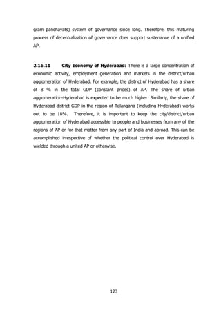 gram panchayats) system of governance since long. Therefore, this maturing
process of decentralization of governance does support sustenance of a unified
AP.

2.15.11

City Economy of Hyderabad: There is a large concentration of

economic activity, employment generation and markets in the district/urban
agglomeration of Hyderabad. For example, the district of Hyderabad has a share
of 8 % in the total GDP (constant prices) of AP. The share of urban
agglomeration-Hyderabad is expected to be much higher. Similarly, the share of
Hyderabad district GDP in the region of Telangana (including Hyderabad) works
out to be 18%.

Therefore, it is important to keep the city/district/urban

agglomeration of Hyderabad accessible to people and businesses from any of the
regions of AP or for that matter from any part of India and abroad. This can be
accomplished irrespective of whether the political control over Hyderabad is
wielded through a united AP or otherwise.

123

 