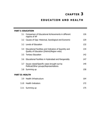 CHAPTER

3

EDUCATION AND HEALTH

PART I: EDUCATION
3.1 Comparison of Educational Achievements in different
regions of AP

126

3.2 Causes of Gap: Historical, Sociological and Economic

129

3.3 Levels of Education

132

3.4 Educational Facilities and Indicators of Quantity and
Quality of Education (District/Region wise)

134

3.5 Tertiary Education

142

3.6 Educational Facilities in Hyderabad and Rangareddy

147

3.7 Issues raised/Specific cases brought out by
Political/Other groups/Representations

149

3.8 Summing up

158

PART II: HEALTH
3.9 Health Infrastructure

164

3.10 Health Indicators

172

3.11 Summing up

175

 