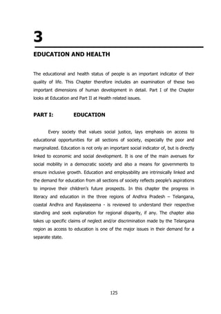 3
EDUCATION AND HEALTH
The educational and health status of people is an important indicator of their
quality of life. This Chapter therefore includes an examination of these two
important dimensions of human development in detail. Part I of the Chapter
looks at Education and Part II at Health related issues.

PART I:

EDUCATION

Every society that values social justice, lays emphasis on access to
educational opportunities for all sections of society, especially the poor and
marginalized. Education is not only an important social indicator of, but is directly
linked to economic and social development. It is one of the main avenues for
social mobility in a democratic society and also a means for governments to
ensure inclusive growth. Education and employability are intrinsically linked and
the demand for education from all sections of society reflects people‟s aspirations
to improve their children‟s future prospects. In this chapter the progress in
literacy and education in the three regions of Andhra Pradesh – Telangana,
coastal Andhra and Rayalaseema - is reviewed to understand their respective
standing and seek explanation for regional disparity, if any. The chapter also
takes up specific claims of neglect and/or discrimination made by the Telangana
region as access to education is one of the major issues in their demand for a
separate state.

125

 