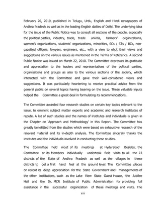 February 20, 2010, published in Telugu, Urdu, English and Hindi newspapers of
Andhra Pradesh as well as in the leading English dailies of Delhi. The underlying idea
for the issue of the Public Notice was to consult all sections of the people, especially
the political parties, industry, trade, trade

unions,

farmers’

organizations,

women’s organizations, students’ organizations, minorities, SCs / STs / BCs, nongazetted officers, lawyers, engineers, etc., with a view to elicit their views and
suggestions on the various issues as mentioned in the Terms of Reference. A second
Public Notice was issued on March 22, 2010. The Committee expresses its gratitude
and appreciation to the leaders and representatives of the political parties,
organisations and groups as also to the various sections of the society, which
interacted with the Committee and gave their well-considered views and
suggestions. It was particularly heartening to receive practical advice from the
general public on several topics having bearing on the issue. These valuable inputs
helped the

Committee a great deal in formulating its recommendations.

The Committee awarded four research studies on certain key topics relevant to the
issue, to eminent subject matter experts and academic and research institutes of
repute. A list of such studies and the names of institutes and individuals is given in
the Chapter on ‘Approach and Methodology’ in this Report. The Committee has
greatly benefitted from the studies which were based on exhaustive research of the
relevant material and its in-depth analysis. The Committee sincerely thanks the
institutes and the individuals involved in conducting these studies.
The

Committee

Committee

most of its

or its Members

districts of the
districts to

held

meetings

individually

undertook

field

as well

as the

State of Andhra Pradesh

get a first

hand

at Hyderabad.

Besides, the

visits to all

the 23

villages in

these

feel at the ground level. The

on record its deep appreciation for the State Government and

Committee places
managements of

the other institutions, such as the Lake View State Guest House, the Jubilee
Hall and the Dr. MCR Institute of Public Administration for providing full
assistance in the

successful

organization
xiii

of these meetings and visits. The

 