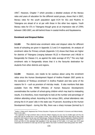 19913. However, Chapter 7 which provides a detailed analysis of the literacy
rates and years of education for the different social groups, shows that in 2007,
literacy rates for the youth population aged 8-24 for SCs and Muslims in
Telangana are ahead of or at par with those in the other two regions. Youth
literacy rates for STs in Telangana though grew at an impressive rate of 278%
between 1983-2007, are still behind those in coastal Andhra and Rayalaseema.
Enrolment and Dropout Ratios
3.2.03

The district-wise enrolment ratios and dropout ratios for different

levels of schooling are given in Appendix 3.3 and 3.4 respectively. An analysis of
enrolment ratios for Primary schools (Appendix 3.3) shows that these are higher
for districts of Telangana (ranging between 95.22 in Khammam and 148.66 in
Rangareddy for Classes I-V, as against the state average of 97).4 The very high
enrolment ratio in Rangareddy shows that it is the favourite destination for
students from other districts and regions.

3.2.04

However, one needs to be cautious about using the enrolment

ratios since the Human Development Report of Andhra Pradesh 2007 points to
the existence of „fictitious enrolment‟ in Andhra Pradesh and lists some of the
reasons for it – such as provision of mid-day meals. It also mentions that data
available

from the

MHRD

(Ministry

of

Human

Resource Development)

overestimates the number of school-going children which may lead to misleading
results. It is therefore, more meaningful to look at the number and percentage of
children attending school. According to the census 2001, school attendance rate
among the 6-14 years‟ olds in the state was 74 percent. According to the Human
Development Report - during the 90s, there was a sharp increase (termed by it
3

Reddy, V. Ratna and R. Nageswara Rao „Primary Education: Progress and Constraints‟ in Economic and Political Weekly,
March 22-29, 2003.
4
One explanation for high enrolment ratios is that the children dropping out once may be enrolled again and thus the
same child may be counted two or more number of times. Thus, districts with high dropout ratios tend to have a high
enrolment which seems to be the case with Mahbubnagar, Medak and Warangal. Another explanation (Statistical Abstract
Andhra Pradesh - 2009, p. 397) is that since these ratios are defined as the percentage of the enrolment in classes I-V,
VI-VII and VIII-X to the estimated child population in the age groups of 6-10 years, 11-12 years and 13-15 years
respectively, the enrolment of under age and over age children may result in enrolment ratios being greater than 100%.

131

 