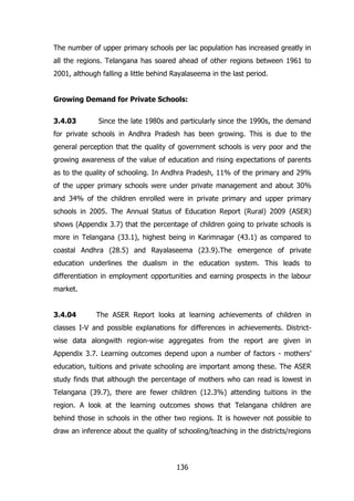 The number of upper primary schools per lac population has increased greatly in
all the regions. Telangana has soared ahead of other regions between 1961 to
2001, although falling a little behind Rayalaseema in the last period.
Growing Demand for Private Schools:
3.4.03

Since the late 1980s and particularly since the 1990s, the demand

for private schools in Andhra Pradesh has been growing. This is due to the
general perception that the quality of government schools is very poor and the
growing awareness of the value of education and rising expectations of parents
as to the quality of schooling. In Andhra Pradesh, 11% of the primary and 29%
of the upper primary schools were under private management and about 30%
and 34% of the children enrolled were in private primary and upper primary
schools in 2005. The Annual Status of Education Report (Rural) 2009 (ASER)
shows (Appendix 3.7) that the percentage of children going to private schools is
more in Telangana (33.1), highest being in Karimnagar (43.1) as compared to
coastal Andhra (28.5) and Rayalaseema (23.9).The emergence of private
education underlines the dualism in the education system. This leads to
differentiation in employment opportunities and earning prospects in the labour
market.
3.4.04

The ASER Report looks at learning achievements of children in

classes I-V and possible explanations for differences in achievements. Districtwise data alongwith region-wise aggregates from the report are given in
Appendix 3.7. Learning outcomes depend upon a number of factors - mothers‟
education, tuitions and private schooling are important among these. The ASER
study finds that although the percentage of mothers who can read is lowest in
Telangana (39.7), there are fewer children (12.3%) attending tuitions in the
region. A look at the learning outcomes shows that Telangana children are
behind those in schools in the other two regions. It is however not possible to
draw an inference about the quality of schooling/teaching in the districts/regions

136

 