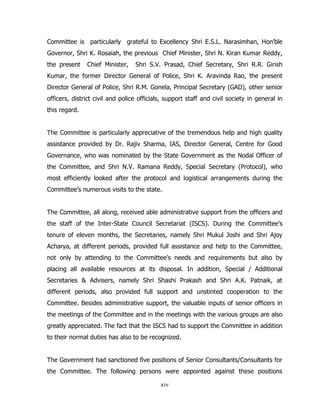 Committee is particularly grateful to Excellency Shri E.S.L. Narasimhan, Hon’ble
Governor, Shri K. Rosaiah, the previous Chief Minister, Shri N. Kiran Kumar Reddy,
the present

Chief Minister,

Shri S.V. Prasad, Chief Secretary, Shri R.R. Girish

Kumar, the former Director General of Police, Shri K. Aravinda Rao, the present
Director General of Police, Shri R.M. Gonela, Principal Secretary (GAD), other senior
officers, district civil and police officials, support staff and civil society in general in
this regard.
The Committee is particularly appreciative of the tremendous help and high quality
assistance provided by Dr. Rajiv Sharma, IAS, Director General, Centre for Good
Governance, who was nominated by the State Government as the Nodal Officer of
the Committee, and Shri N.V. Ramana Reddy, Special Secretary (Protocol), who
most efficiently looked after the protocol and logistical arrangements during the
Committee’s numerous visits to the state.
The Committee, all along, received able administrative support from the officers and
the staff of the Inter-State Council Secretariat (ISCS). During the Committee’s
tenure of eleven months, the Secretaries, namely Shri Mukul Joshi and Shri Ajoy
Acharya, at different periods, provided full assistance and help to the Committee,
not only by attending to the Committee’s needs and requirements but also by
placing all available resources at its disposal. In addition, Special / Additional
Secretaries & Advisers, namely Shri Shashi Prakash and Shri A.K. Patnaik, at
different periods, also provided full support and unstinted cooperation to the
Committee. Besides administrative support, the valuable inputs of senior officers in
the meetings of the Committee and in the meetings with the various groups are also
greatly appreciated. The fact that the ISCS had to support the Committee in addition
to their normal duties has also to be recognized.
The Government had sanctioned five positions of Senior Consultants/Consultants for
the Committee. The following persons were appointed against these positions
xiv

 
