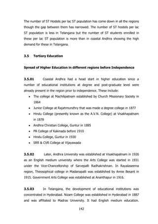 The number of ST Hostels per lac ST population has come down in all the regions
though the gap between them has narrowed. The number of ST hostels per lac
ST population is less in Telangana but the number of ST students enrolled in
these per lac ST population is more than in coastal Andhra showing the high
demand for these in Telangana.
3.5

Tertiary Education

Spread of Higher Education in different regions before Independence
3.5.01

Coastal Andhra had a head start in higher education since a

number of educational institutions at degree and post-graduate level were
already present in the region prior to independence. These include:
The college at Machilipatnam established by Church Missionary Society in
1864
Junior College at Rajahmundhry that was made a degree college in 1877
Hindu College (presently known as the A.V.N. College) at Visakhapatnam
in 1878
Andhra Christian College, Guntur in 1885
PR College of Kakinada before 1910
Hindu College, Guntur in 1930
SRR & CVR College at Vijayawada
3.5.02

Later, Andhra University was established at Visakhapatnam in 1926

as an English medium university where the Arts College was started in 1931
under the Vice-Chancellorship of Sarvepalli Radhakrishnan. In Rayalaseema
region, Theosophical college in Madanapalli was established by Annie Besant in
1915. Government Arts College was established at Ananthapur in 1916.
3.5.03

In Telangana, the development of educational institutions was

concentrated in Hyderabad. Nizam College was established in Hyderabad in 1887
and was affiliated to Madras University. It had English medium education.
142

 