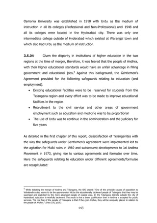 Osmania University was established in 1918 with Urdu as the medium of
instruction in all its colleges (Professional and Non-Professional) until 1948 and
all its colleges were located in the Hyderabad city. There was only one
intermediate college outside of Hyderabad which existed at Warangal town and
which also had Urdu as the medium of instruction.
3.5.04

Given the disparity in institutions of higher education in the two

regions at the time of merger, therefore, it was feared that the people of Andhra,
with their higher educational standards would have an unfair advantage in filling
government and educational jobs.5 Against this background, the Gentlemen‟s
Agreement provided for the following safeguards relating to education (and
employment):
Existing educational facilities were to be reserved for students from the
Telangana region and every effort was to be made to improve educational
facilities in the region
Recruitment to the civil service and other areas of government
employment such as education and medicine was to be proportional
The use of Urdu was to continue in the administration and the judiciary for
five years
As detailed in the first chapter of this report, dissatisfaction of Telanganites with
the way the safeguards under Gentlemen‟s Agreement were implemented led to
the agitation for Mulki rules in 1969 and subsequent developments to Jai Andhra
Movement in 1973, giving rise to various agreements and formulae over time.
Here the safeguards relating to education under different agreements/formulae
are recapitulated:

5

While debating the merger of Andhra and Telangana, the SRC stated: “One of the principle causes of opposition to
Vishalandhra also seems to be the apprehension felt by the educationally backward people of Telangana that they may be
swamped and exploited by the more advanced people of coastal area. In the Telangana districts outside the city of
Hyderabad, education is woefully backward. The result is that a lower qualification than in Andhra is accepted for public
services, The real fear of the people of Telangana is that if they join Andhra, they will be unequally placed in relation to
the people of Andhra.” (Para 378, p105)

143

 