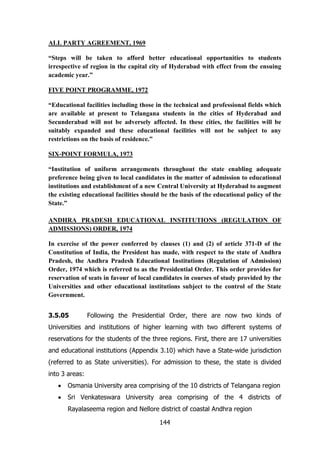 ALL PARTY AGREEMENT, 1969
“Steps will be taken to afford better educational opportunities to students
irrespective of region in the capital city of Hyderabad with effect from the ensuing
academic year.”
FIVE POINT PROGRAMME, 1972
“Educational facilities including those in the technical and professional fields which
are available at present to Telangana students in the cities of Hyderabad and
Secunderabad will not be adversely affected. In these cities, the facilities will be
suitably expanded and these educational facilities will not be subject to any
restrictions on the basis of residence.”
SIX-POINT FORMULA, 1973
“Institution of uniform arrangements throughout the state enabling adequate
preference being given to local candidates in the matter of admission to educational
institutions and establishment of a new Central University at Hyderabad to augment
the existing educational facilities should be the basis of the educational policy of the
State.”
ANDHRA PRADESH EDUCATIONAL INSTITUTIONS (REGULATION OF
ADMISSIONS) ORDER, 1974
In exercise of the power conferred by clauses (1) and (2) of article 371-D of the
Constitution of India, the President has made, with respect to the state of Andhra
Pradesh, the Andhra Pradesh Educational Institutions (Regulation of Admission)
Order, 1974 which is referred to as the Presidential Order. This order provides for
reservation of seats in favour of local candidates in courses of study provided by the
Universities and other educational institutions subject to the control of the State
Government.
3.5.05

Following the Presidential Order, there are now two kinds of

Universities and institutions of higher learning with two different systems of
reservations for the students of the three regions. First, there are 17 universities
and educational institutions (Appendix 3.10) which have a State-wide jurisdiction
(referred to as State universities). For admission to these, the state is divided
into 3 areas:
Osmania University area comprising of the 10 districts of Telangana region
Sri Venkateswara University area comprising of the 4 districts of
Rayalaseema region and Nellore district of coastal Andhra region
144

 