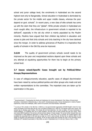 school and junior college level, the enrolments in Hyderabad are the second
highest next only to Rangareddy. School education in Hyderabad is dominated by
the private sector for the middle and upper middle classes, whereas the poor
depend on govt. schools7. In recent years, a new class of elite schools has come
up with the claim that they are “global”. While private schools in Hyderabad are
much sought after, the infrastructure in government schools is reported to be
deficient8, especially in the old city which is mainly populated by the Muslim
minority. Muslims have argued that their children lag behind in education and
access to jobs and that Urdu schools and Urdu teaching in the city have declined
since the merger. In order to address grievances of Muslims it is imperative that
quality of schools in the Old City area be improved.
3.6.04

The quality of government primary schools overall needs to be

improved as the poor and marginalized sections depend upon these schools and
any attempt at equalizing opportunities for them has to begin at the primary
school level.
3.7 Issues raised/Specific Cases brought out by Political/Other
Groups/Representations
In case of college/university education, specific cases of alleged discrimination
have been raised by various political parties and other groups who made oral and
written representations to the committee. The important ones are taken up for
examination in this para.

7

Ramachandraiah C. „Perpetuating the Divide and Implications for Human Development: Poor Status of Government
Schooling in Hyderabad‟ in Mahendra Dev, C. Ravi and M. Venkatanaryana (eds.) Human Development in Andhra Pradesh:
Experiences, Issues and Challenges, 2009, Centre for Economic and Social Studies, Hyderabad.
8

A survey of 391 schools in the Old City in 2004 by a non-governmental organization (PUCAR-People‟s Union for Civic
Action and Rights) found that about 69 per cent of students dropped out in 2002-03; 410 teacher posts were vacant; 259
schools had no drinking water facility; 270 schools did not have electricity; 121 had no toilets; 174 were functioning in
rented buildings; 137 buildings were not in good condition; and that most of those schools had only two rooms. There
were about 68334 students in the primary and pre-primary classes in these schools. The survey further showed there was
a requirement of 460 additional classrooms in these schools. In more than 75% of schools, the student-teacher ratio
exceeded the prescribed limit (1:40) and was as high as 1:120 in some schools. All this has an adverse effect on the
quality of education and performance of students. Of the 20 high schools that recorded 0% pass in the secondary school
certificate (10th standard) examination in May 2006, six were in Hyderabad city (5 in old city). (Source: Ibid.: p. 366)

149

 