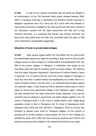 3.7.03

In case of new regional universities also the grants are alleged to

be discriminatory. As per TRS document block grants released between 20062009 to Telangana University in Nizamabad and Mahatma Gandhi University in
Nalgonda respectively were 29.5 crores and 30.5 crores while that released to
Yogi Vemana University in Kadapa for the same period was 300 crores. Based on
the information received from the State Government and field visit to Yogi
Vemanna University, it is concluded that though Yogi Vemana University has
been given more grants than the other two universities cited, the figure of 300
crores mentioned is substantially exaggerated.
Allocation of funds to private aided colleges
3.7.04

Many groups argued before the Committee that the government

has discriminated against the region by providing a huge chunk of aid to private
colleges (Junior as well as Degree) in coastal Andhra and Rayalaseema with very
little to the private colleges in Telangana. A clarification was sought by the
Committee about the basis for deciding grants to private colleges. The response
from the Higher Education Department, Government of Andhra Pradesh is given
in Appendix 3.16. It confirms that the aid to the private colleges in Telangana is
much less than that in coastal Andhra and Rayalaseema but clarifies that it is a
result of historical factors and that there is no intentional discrimination against
any particular region. It also brings out that an attempt is being made to restore
equity by having more government colleges in the Telangana region. However,
the data received from the State Government shows (Appendix 3.16) that the
combined amount released to government and aided colleges together is Rs. 93
crores in Telangana while it is 224 crores in coastal Andhra (with college going
population similar to that in Telangana) and 91 crores in Rayalaseema (with
population share being less than half that in Telangana). There is a strong case
therefore to allocate more funds to Telangana colleges. As the scheme of
granting aid to private colleges is being phased out and no new colleges are
admitted for grants since 1985, this may be done by granting more funds to and
opening more government colleges in the underserved districts of the region.
153

 
