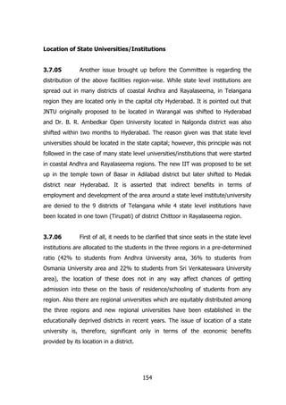 Location of State Universities/Institutions
3.7.05

Another issue brought up before the Committee is regarding the

distribution of the above facilities region-wise. While state level institutions are
spread out in many districts of coastal Andhra and Rayalaseema, in Telangana
region they are located only in the capital city Hyderabad. It is pointed out that
JNTU originally proposed to be located in Warangal was shifted to Hyderabad
and Dr. B. R. Ambedkar Open University located in Nalgonda district was also
shifted within two months to Hyderabad. The reason given was that state level
universities should be located in the state capital; however, this principle was not
followed in the case of many state level universities/institutions that were started
in coastal Andhra and Rayalaseema regions. The new IIT was proposed to be set
up in the temple town of Basar in Adilabad district but later shifted to Medak
district near Hyderabad. It is asserted that indirect benefits in terms of
employment and development of the area around a state level institute/university
are denied to the 9 districts of Telangana while 4 state level institutions have
been located in one town (Tirupati) of district Chittoor in Rayalaseema region.
3.7.06

First of all, it needs to be clarified that since seats in the state level

institutions are allocated to the students in the three regions in a pre-determined
ratio (42% to students from Andhra University area, 36% to students from
Osmania University area and 22% to students from Sri Venkateswara University
area), the location of these does not in any way affect chances of getting
admission into these on the basis of residence/schooling of students from any
region. Also there are regional universities which are equitably distributed among
the three regions and new regional universities have been established in the
educationally deprived districts in recent years. The issue of location of a state
university is, therefore, significant only in terms of the economic benefits
provided by its location in a district.

154

 