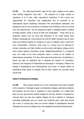 3.7.07

The state government‟s reply on the query relating to the above

issue clarifies (Appendix 3.16) that “… the existence of a large number of
Industries, R & D labs, other educational institutions in the vicinity and
opportunities for interaction and collaboration due to proximity to an
International Airport facilitating interaction with international Institutions and
Academies and for the convenience of Students and Professors, who are coming
from the national level, the IIT proposed at Basar in Adilabad District is shifted
to Medak District, which is about 50 KMs from Hyderabad.” These seem to be
pragmatic reasons and we know that elsewhere in the world certain cities
(Oxford, Cambridge etc.) have become the hub for higher education due to many
direct and indirect benefits for students as well as institutes which result from
such concentration. Therefore, while there is a strong case for dispersal of
primary, secondary and high schools as well as junior and degree colleges and to
some extent regional universities across villages/towns/districts in a balanced
way, one needs to be more pragmatic when it comes to the location of
state/national universities. It is also well known that preferences of politicians in
power can play an important role in deciding the location of universities.
However, the emergence of Hyderabad and Warangal in Telangana, Chittoor and
Kadapa in Rayalaseema and Visakhapatnam and Guntur in coastal Andhra as
educational hubs seems to indicate that all three regions are currently being
served well.
Seats in Professional Colleges
3.7.08

Many groups pointed out in their submissions that seats available

to the students in Telangana region in professional colleges, particularly medicine
and dentistry are less than in proportion to their population. It is stated that
there are four government medical colleges for the four districts in Rayalseema,
whereas there are only two medical colleges for the 9 districts in Telangana
(excluding Hyderabad) and as a result, even students with a high rank cannot
get a seat. In nursing also, there are several colleges in Rayalaseema whereas
Telangana has only one college which was established during the Nizam period.
155

 