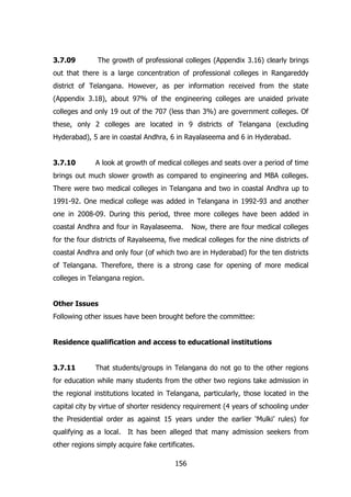 3.7.09

The growth of professional colleges (Appendix 3.16) clearly brings

out that there is a large concentration of professional colleges in Rangareddy
district of Telangana. However, as per information received from the state
(Appendix 3.18), about 97% of the engineering colleges are unaided private
colleges and only 19 out of the 707 (less than 3%) are government colleges. Of
these, only 2 colleges are located in 9 districts of Telangana (excluding
Hyderabad), 5 are in coastal Andhra, 6 in Rayalaseema and 6 in Hyderabad.
3.7.10

A look at growth of medical colleges and seats over a period of time

brings out much slower growth as compared to engineering and MBA colleges.
There were two medical colleges in Telangana and two in coastal Andhra up to
1991-92. One medical college was added in Telangana in 1992-93 and another
one in 2008-09. During this period, three more colleges have been added in
coastal Andhra and four in Rayalaseema.

Now, there are four medical colleges

for the four districts of Rayalseema, five medical colleges for the nine districts of
coastal Andhra and only four (of which two are in Hyderabad) for the ten districts
of Telangana. Therefore, there is a strong case for opening of more medical
colleges in Telangana region.
Other Issues
Following other issues have been brought before the committee:
Residence qualification and access to educational institutions
3.7.11

That students/groups in Telangana do not go to the other regions

for education while many students from the other two regions take admission in
the regional institutions located in Telangana, particularly, those located in the
capital city by virtue of shorter residency requirement (4 years of schooling under
the Presidential order as against 15 years under the earlier „Mulki‟ rules) for
qualifying as a local.

It has been alleged that many admission seekers from

other regions simply acquire fake certificates.
156

 