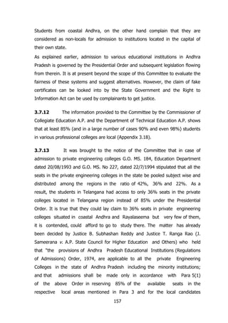 Students from coastal Andhra, on the other hand complain that they are
considered as non-locals for admission to institutions located in the capital of
their own state.
As explained earlier, admission to various educational institutions in Andhra
Pradesh is governed by the Presidential Order and subsequent legislation flowing
from therein. It is at present beyond the scope of this Committee to evaluate the
fairness of these systems and suggest alternatives. However, the claim of fake
certificates can be looked into by the State Government and the Right to
Information Act can be used by complainants to get justice.
3.7.12

The information provided to the Committee by the Commissioner of

Collegiate Education A.P. and the Department of Technical Education A.P. shows
that at least 85% (and in a large number of cases 90% and even 98%) students
in various professional colleges are local (Appendix 3.18).
3.7.13

It was brought to the notice of the Committee that in case of

admission to private engineering colleges G.O. MS. 184, Education Department
dated 20/08/1993 and G.O. MS. No 227, dated 22/7/1994 stipulated that all the
seats in the private engineering colleges in the state be pooled subject wise and
distributed among the regions in the ratio of 42%, 36% and 22%. As a
result, the students in Telangana had access to only 36% seats in the private
colleges located in Telangana region instead of 85% under the Presidential
Order. It is true that they could lay claim to 36% seats in private engineering
colleges situated in coastal Andhra and Rayalaseema but

very few of them,

it is contended, could afford to go to study there. The matter has already
been decided by Justice B. Subhashan Reddy and Justice T. Ranga Rao (J.
Sameerana v. A.P. State Council for Higher Education and Others) who held
that “the

provisions of Andhra

Pradesh Educational Institutions (Regulations

of Admissions) Order, 1974, are applicable to all the

private

Engineering

Colleges in the state of Andhra Pradesh including the minority institutions;
and that
of

the

admissions shall be
above

respective

made only in accordance

Order in reserving

85% of the

available

with

Para 5(1)

seats

in the

local areas mentioned in Para 3 and for the local candidates
157

 