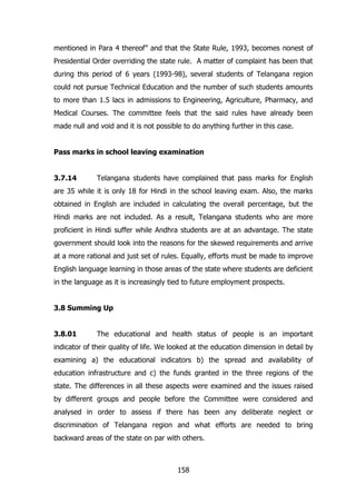 mentioned in Para 4 thereof” and that the State Rule, 1993, becomes nonest of
Presidential Order overriding the state rule. A matter of complaint has been that
during this period of 6 years (1993-98), several students of Telangana region
could not pursue Technical Education and the number of such students amounts
to more than 1.5 lacs in admissions to Engineering, Agriculture, Pharmacy, and
Medical Courses. The committee feels that the said rules have already been
made null and void and it is not possible to do anything further in this case.
Pass marks in school leaving examination
3.7.14

Telangana students have complained that pass marks for English

are 35 while it is only 18 for Hindi in the school leaving exam. Also, the marks
obtained in English are included in calculating the overall percentage, but the
Hindi marks are not included. As a result, Telangana students who are more
proficient in Hindi suffer while Andhra students are at an advantage. The state
government should look into the reasons for the skewed requirements and arrive
at a more rational and just set of rules. Equally, efforts must be made to improve
English language learning in those areas of the state where students are deficient
in the language as it is increasingly tied to future employment prospects.
3.8 Summing Up
3.8.01

The educational and health status of people is an important

indicator of their quality of life. We looked at the education dimension in detail by
examining a) the educational indicators b) the spread and availability of
education infrastructure and c) the funds granted in the three regions of the
state. The differences in all these aspects were examined and the issues raised
by different groups and people before the Committee were considered and
analysed in order to assess if there has been any deliberate neglect or
discrimination of Telangana region and what efforts are needed to bring
backward areas of the state on par with others.

158

 