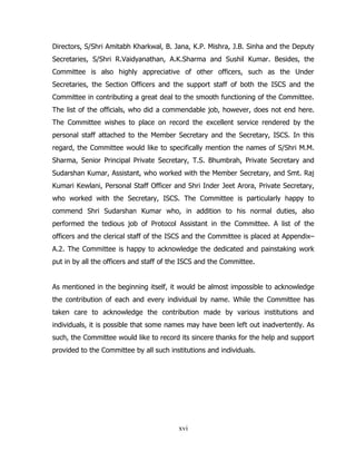 Directors, S/Shri Amitabh Kharkwal, B. Jana, K.P. Mishra, J.B. Sinha and the Deputy
Secretaries, S/Shri R.Vaidyanathan, A.K.Sharma and Sushil Kumar. Besides, the
Committee is also highly appreciative of other officers, such as the Under
Secretaries, the Section Officers and the support staff of both the ISCS and the
Committee in contributing a great deal to the smooth functioning of the Committee.
The list of the officials, who did a commendable job, however, does not end here.
The Committee wishes to place on record the excellent service rendered by the
personal staff attached to the Member Secretary and the Secretary, ISCS. In this
regard, the Committee would like to specifically mention the names of S/Shri M.M.
Sharma, Senior Principal Private Secretary, T.S. Bhumbrah, Private Secretary and
Sudarshan Kumar, Assistant, who worked with the Member Secretary, and Smt. Raj
Kumari Kewlani, Personal Staff Officer and Shri Inder Jeet Arora, Private Secretary,
who worked with the Secretary, ISCS. The Committee is particularly happy to
commend Shri Sudarshan Kumar who, in addition to his normal duties, also
performed the tedious job of Protocol Assistant in the Committee. A list of the
officers and the clerical staff of the ISCS and the Committee is placed at Appendix–
A.2. The Committee is happy to acknowledge the dedicated and painstaking work
put in by all the officers and staff of the ISCS and the Committee.
As mentioned in the beginning itself, it would be almost impossible to acknowledge
the contribution of each and every individual by name. While the Committee has
taken care to acknowledge the contribution made by various institutions and
individuals, it is possible that some names may have been left out inadvertently. As
such, the Committee would like to record its sincere thanks for the help and support
provided to the Committee by all such institutions and individuals.

xvi

 