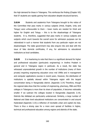 the high demand for these in Telangana. This reinforces the finding (Chapter VII)
that ST students are rapidly gaining from education despite structural barriers.
3.8.04

Students and academics from Telangana brought to the notice of

the Committee that pass marks in various subjects (Hindi, English, Urdu and
Telugu) were unfavourable to them – lower marks are needed for Hindi and
higher for English and Telugu – this is to the disadvantage of Telangana
students. It is, therefore, suggested that pass marks in various subjects and
subjects which count towards the overall score for admission purposes can be
rationalized in such a manner that students from any particular region are not
disadvantaged. The state government may also enquire into and deal with the
issue of fake domicile certificates, if any, for admissions to educational
institutions as local candidates.
3.8.05

It is heartening to note that there is a significant demand for higher

and professional education (particularly engineering) in Andhra Pradesh in
general and in Telangana region in particular. As a result, the state has
witnessed unprecedented growth in the number of institutions (many of them
private) imparting engineering education since mid 1990s and in management
and computer applications courses in recent years. However, the distribution of
institutions is spatially skewed within Telangana region with the largest
concentration being in Rangareddy district. (Appendix 3.14) Therefore, though
the regional data show that the number of engineering, pharmacy, MBA and MCA
colleges in Telangana is more than its share of population, it becomes noticeably
smaller if we subtract the colleges located in Rangareddy (Appendix 3.14).
Districts like Adilabad are particularly underserved. Similarly, a large number of
National and State level educational institutions are concentrated in and around
Hyderabad (Appendix 3.15) a reflection of inevitable urban and capital city bias.
There is thus a strong case for a more even spread of facilities in higher,
technical and professional education among regions and districts of the state.

160

 