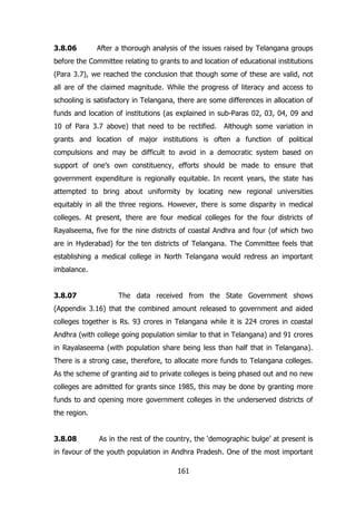 3.8.06

After a thorough analysis of the issues raised by Telangana groups

before the Committee relating to grants to and location of educational institutions
(Para 3.7), we reached the conclusion that though some of these are valid, not
all are of the claimed magnitude. While the progress of literacy and access to
schooling is satisfactory in Telangana, there are some differences in allocation of
funds and location of institutions (as explained in sub-Paras 02, 03, 04, 09 and
10 of Para 3.7 above) that need to be rectified.

Although some variation in

grants and location of major institutions is often a function of political
compulsions and may be difficult to avoid in a democratic system based on
support of one‟s own constituency, efforts should be made to ensure that
government expenditure is regionally equitable. In recent years, the state has
attempted to bring about uniformity by locating new regional universities
equitably in all the three regions. However, there is some disparity in medical
colleges. At present, there are four medical colleges for the four districts of
Rayalseema, five for the nine districts of coastal Andhra and four (of which two
are in Hyderabad) for the ten districts of Telangana. The Committee feels that
establishing a medical college in North Telangana would redress an important
imbalance.
3.8.07

The data received from the State Government shows

(Appendix 3.16) that the combined amount released to government and aided
colleges together is Rs. 93 crores in Telangana while it is 224 crores in coastal
Andhra (with college going population similar to that in Telangana) and 91 crores
in Rayalaseema (with population share being less than half that in Telangana).
There is a strong case, therefore, to allocate more funds to Telangana colleges.
As the scheme of granting aid to private colleges is being phased out and no new
colleges are admitted for grants since 1985, this may be done by granting more
funds to and opening more government colleges in the underserved districts of
the region.
3.8.08

As in the rest of the country, the „demographic bulge‟ at present is

in favour of the youth population in Andhra Pradesh. One of the most important
161

 