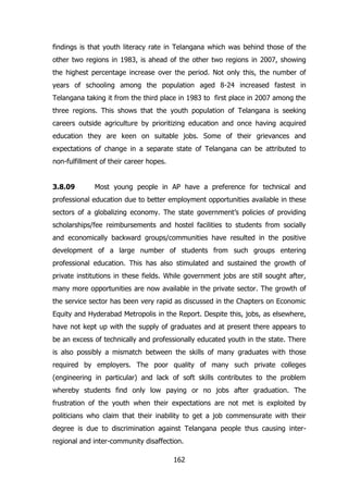 findings is that youth literacy rate in Telangana which was behind those of the
other two regions in 1983, is ahead of the other two regions in 2007, showing
the highest percentage increase over the period. Not only this, the number of
years of schooling among the population aged 8-24 increased fastest in
Telangana taking it from the third place in 1983 to first place in 2007 among the
three regions. This shows that the youth population of Telangana is seeking
careers outside agriculture by prioritizing education and once having acquired
education they are keen on suitable jobs. Some of their grievances and
expectations of change in a separate state of Telangana can be attributed to
non-fulfillment of their career hopes.
3.8.09

Most young people in AP have a preference for technical and

professional education due to better employment opportunities available in these
sectors of a globalizing economy. The state government‟s policies of providing
scholarships/fee reimbursements and hostel facilities to students from socially
and economically backward groups/communities have resulted in the positive
development of a large number of students from such groups entering
professional education. This has also stimulated and sustained the growth of
private institutions in these fields. While government jobs are still sought after,
many more opportunities are now available in the private sector. The growth of
the service sector has been very rapid as discussed in the Chapters on Economic
Equity and Hyderabad Metropolis in the Report. Despite this, jobs, as elsewhere,
have not kept up with the supply of graduates and at present there appears to
be an excess of technically and professionally educated youth in the state. There
is also possibly a mismatch between the skills of many graduates with those
required by employers. The poor quality of many such private colleges
(engineering in particular) and lack of soft skills contributes to the problem
whereby students find only low paying or no jobs after graduation. The
frustration of the youth when their expectations are not met is exploited by
politicians who claim that their inability to get a job commensurate with their
degree is due to discrimination against Telangana people thus causing interregional and inter-community disaffection.
162

 