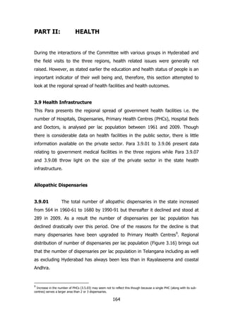 PART II:

HEALTH

During the interactions of the Committee with various groups in Hyderabad and
the field visits to the three regions, health related issues were generally not
raised. However, as stated earlier the education and health status of people is an
important indicator of their well being and, therefore, this section attempted to
look at the regional spread of health facilities and health outcomes.
3.9 Health Infrastructure
This Para presents the regional spread of government health facilities i.e. the
number of Hospitals, Dispensaries, Primary Health Centres (PHCs), Hospital Beds
and Doctors, is analysed per lac population between 1961 and 2009. Though
there is considerable data on health facilities in the public sector, there is little
information available on the private sector. Para 3.9.01 to 3.9.06 present data
relating to government medical facilities in the three regions while Para 3.9.07
and 3.9.08 throw light on the size of the private sector in the state health
infrastructure.
Allopathic Dispensaries
3.9.01

The total number of allopathic dispensaries in the state increased

from 564 in 1960-61 to 1680 by 1990-91 but thereafter it declined and stood at
289 in 2009. As a result the number of dispensaries per lac population has
declined drastically over this period. One of the reasons for the decline is that
many dispensaries have been upgraded to Primary Health Centres9. Regional
distribution of number of dispensaries per lac population (Figure 3.16) brings out
that the number of dispensaries per lac population in Telangana including as well
as excluding Hyderabad has always been less than in Rayalaseema and coastal
Andhra.

9

Increase in the number of PHCs (3.5.03) may seem not to reflect this though because a single PHC (along with its subcentres) serves a larger area than 2 or 3 dispensaries.

164

 