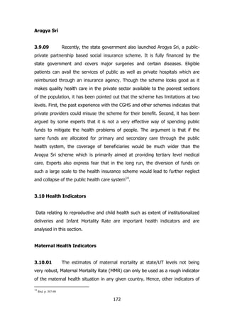 Arogya Sri
3.9.09

Recently, the state government also launched Arogya Sri, a public-

private partnership based social insurance scheme. It is fully financed by the
state government and covers major surgeries and certain diseases. Eligible
patients can avail the services of public as well as private hospitals which are
reimbursed through an insurance agency. Though the scheme looks good as it
makes quality health care in the private sector available to the poorest sections
of the population, it has been pointed out that the scheme has limitations at two
levels. First, the past experience with the CGHS and other schemes indicates that
private providers could misuse the scheme for their benefit. Second, it has been
argued by some experts that it is not a very effective way of spending public
funds to mitigate the health problems of people. The argument is that if the
same funds are allocated for primary and secondary care through the public
health system, the coverage of beneficiaries would be much wider than the
Arogya Sri scheme which is primarily aimed at providing tertiary level medical
care. Experts also express fear that in the long run, the diversion of funds on
such a large scale to the health insurance scheme would lead to further neglect
and collapse of the public health care system14.
3.10 Health Indicators
Data relating to reproductive and child health such as extent of institutionalized
deliveries and Infant Mortality Rate are important health indicators and are
analysed in this section.
Maternal Health Indicators
3.10.01

The estimates of maternal mortality at state/UT levels not being

very robust, Maternal Mortality Rate (MMR) can only be used as a rough indicator
of the maternal health situation in any given country. Hence, other indicators of
14

Ibid. p. 307-08

172

 