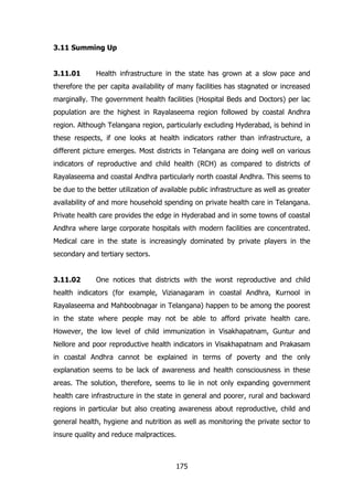 3.11 Summing Up
3.11.01

Health infrastructure in the state has grown at a slow pace and

therefore the per capita availability of many facilities has stagnated or increased
marginally. The government health facilities (Hospital Beds and Doctors) per lac
population are the highest in Rayalaseema region followed by coastal Andhra
region. Although Telangana region, particularly excluding Hyderabad, is behind in
these respects, if one looks at health indicators rather than infrastructure, a
different picture emerges. Most districts in Telangana are doing well on various
indicators of reproductive and child health (RCH) as compared to districts of
Rayalaseema and coastal Andhra particularly north coastal Andhra. This seems to
be due to the better utilization of available public infrastructure as well as greater
availability of and more household spending on private health care in Telangana.
Private health care provides the edge in Hyderabad and in some towns of coastal
Andhra where large corporate hospitals with modern facilities are concentrated.
Medical care in the state is increasingly dominated by private players in the
secondary and tertiary sectors.
3.11.02

One notices that districts with the worst reproductive and child

health indicators (for example, Vizianagaram in coastal Andhra, Kurnool in
Rayalaseema and Mahboobnagar in Telangana) happen to be among the poorest
in the state where people may not be able to afford private health care.
However, the low level of child immunization in Visakhapatnam, Guntur and
Nellore and poor reproductive health indicators in Visakhapatnam and Prakasam
in coastal Andhra cannot be explained in terms of poverty and the only
explanation seems to be lack of awareness and health consciousness in these
areas. The solution, therefore, seems to lie in not only expanding government
health care infrastructure in the state in general and poorer, rural and backward
regions in particular but also creating awareness about reproductive, child and
general health, hygiene and nutrition as well as monitoring the private sector to
insure quality and reduce malpractices.

175

 