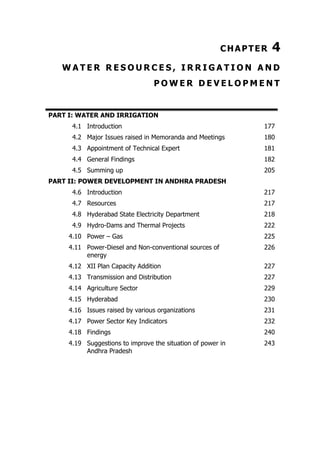 CHAPTER

4

WATER RESOURCES, IRRIGATION AND
POWER DEVELOPMENT

PART I: WATER AND IRRIGATION
4.1 Introduction

177

4.2 Major Issues raised in Memoranda and Meetings

180

4.3 Appointment of Technical Expert

181

4.4 General Findings

182

4.5 Summing up

205

PART II: POWER DEVELOPMENT IN ANDHRA PRADESH
4.6 Introduction

217

4.7 Resources

217

4.8 Hyderabad State Electricity Department

218

4.9 Hydro-Dams and Thermal Projects

222

4.10 Power – Gas

225

4.11 Power-Diesel and Non-conventional sources of
energy

226

4.12 XII Plan Capacity Addition

227

4.13 Transmission and Distribution

227

4.14 Agriculture Sector

229

4.15 Hyderabad

230

4.16 Issues raised by various organizations

231

4.17 Power Sector Key Indicators

232

4.18 Findings

240

4.19 Suggestions to improve the situation of power in
Andhra Pradesh

243

 