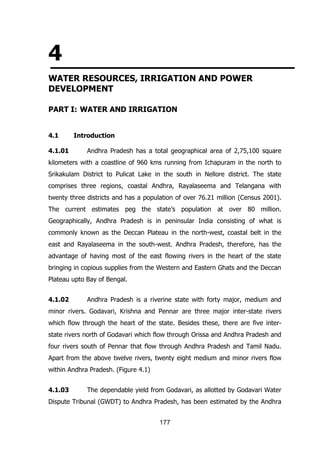 4
WATER RESOURCES, IRRIGATION AND POWER
DEVELOPMENT
PART I: WATER AND IRRIGATION
4.1
4.1.01

Introduction
Andhra Pradesh has a total geographical area of 2,75,100 square

kilometers with a coastline of 960 kms running from Ichapuram in the north to
Srikakulam District to Pulicat Lake in the south in Nellore district. The state
comprises three regions, coastal Andhra, Rayalaseema and Telangana with
twenty three districts and has a population of over 76.21 million (Census 2001).
The current estimates peg the state‟s population at over 80 million.
Geographically, Andhra Pradesh is in peninsular India consisting of what is
commonly known as the Deccan Plateau in the north-west, coastal belt in the
east and Rayalaseema in the south-west. Andhra Pradesh, therefore, has the
advantage of having most of the east flowing rivers in the heart of the state
bringing in copious supplies from the Western and Eastern Ghats and the Deccan
Plateau upto Bay of Bengal.
4.1.02

Andhra Pradesh is a riverine state with forty major, medium and

minor rivers. Godavari, Krishna and Pennar are three major inter-state rivers
which flow through the heart of the state. Besides these, there are five interstate rivers north of Godavari which flow through Orissa and Andhra Pradesh and
four rivers south of Pennar that flow through Andhra Pradesh and Tamil Nadu.
Apart from the above twelve rivers, twenty eight medium and minor rivers flow
within Andhra Pradesh. (Figure 4.1)
4.1.03

The dependable yield from Godavari, as allotted by Godavari Water

Dispute Tribunal (GWDT) to Andhra Pradesh, has been estimated by the Andhra
177

 