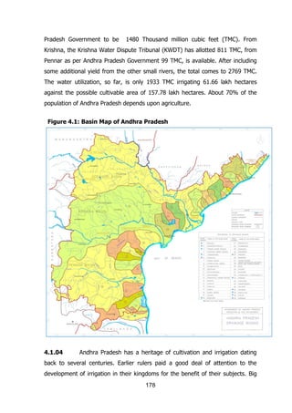Pradesh Government to be

1480 Thousand million cubic feet (TMC). From

Krishna, the Krishna Water Dispute Tribunal (KWDT) has allotted 811 TMC, from
Pennar as per Andhra Pradesh Government 99 TMC, is available. After including
some additional yield from the other small rivers, the total comes to 2769 TMC.
The water utilization, so far, is only 1933 TMC irrigating 61.66 lakh hectares
against the possible cultivable area of 157.78 lakh hectares. About 70% of the
population of Andhra Pradesh depends upon agriculture.
Figure 4.1: Basin Map of Andhra Pradesh

4.1.04

Andhra Pradesh has a heritage of cultivation and irrigation dating

back to several centuries. Earlier rulers paid a good deal of attention to the
development of irrigation in their kingdoms for the benefit of their subjects. Big
178

 