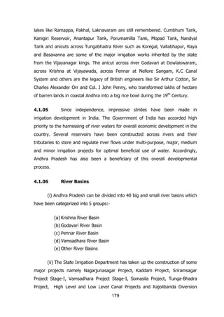 lakes like Ramappa, Pakhal, Laknavaram are still remembered. Cumbhum Tank,
Kanigiri Reservoir, Anantapur Tank, Porumamilla Tank, Mopad Tank, Nandyal
Tank and anicuts across Tungabhadra River such as Koregal, Vallabhapur, Raya
and Basavanna are some of the major irrigation works inherited by the state
from the Vijayanagar kings. The anicut across river Godavari at Dowlaiswaram,
across Krishna at Vijayawada, across Pennar at Nellore Sangam, K.C Canal
System and others are the legacy of British engineers like Sir Arthur Cotton, Sir
Charles Alexander Orr and Col. J John Penny, who transformed lakhs of hectare
of barren lands in coastal Andhra into a big rice bowl during the 19th Century.
4.1.05

Since independence, impressive strides have been made in

irrigation development in India. The Government of India has accorded high
priority to the harnessing of river waters for overall economic development in the
country. Several reservoirs have been constructed across rivers and their
tributaries to store and regulate river flows under multi-purpose, major, medium
and minor irrigation projects for optimal beneficial use of water. Accordingly,
Andhra Pradesh has also been a beneficiary of this overall developmental
process.
4.1.06

River Basins

(i) Andhra Pradesh can be divided into 40 big and small river basins which
have been categorized into 5 groups:(a) Krishna River Basin
(b) Godavari River Basin
(c) Pennar River Basin
(d) Vamsadhara River Basin
(e) Other River Basins
(ii) The State Irrigation Department has taken up the construction of some
major projects namely Nagarjunasagar Project, Kaddam Project, Sriramsagar
Project Stage-I, Vamsadhara Project Stage-I, Somasila Project, Tunga-Bhadra
Project,

High Level and Low Level Canal Projects and Rajolibanda Diversion
179

 