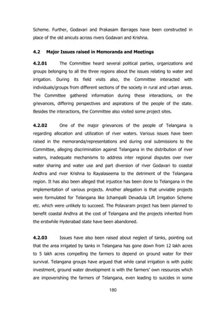 Scheme. Further, Godavari and Prakasam Barrages have been constructed in
place of the old anicuts across rivers Godavari and Krishna.
4.2

Major Issues raised in Memoranda and Meetings

4.2.01

The Committee heard several political parties, organizations and

groups belonging to all the three regions about the issues relating to water and
irrigation.

During

its

field

visits

also,

the

Committee

interacted

with

individuals/groups from different sections of the society in rural and urban areas.
The Committee gathered information during these interactions, on the
grievances, differing perspectives and aspirations of the people of the state.
Besides the interactions, the Committee also visited some project sites.
4.2.02

One of the major grievances of the people of Telangana is

regarding allocation and utilization of river waters. Various issues have been
raised in the memoranda/representations and during oral submissions to the
Committee, alleging discrimination against Telangana in the distribution of river
waters, inadequate mechanisms to address inter regional disputes over river
water sharing and water use and part diversion of river Godavari to coastal
Andhra and river Krishna to Rayalaseema to the detriment of the Telangana
region. It has also been alleged that injustice has been done to Telangana in the
implementation of various projects. Another allegation is that unviable projects
were formulated for Telangana like Ichampalli Devadula Lift Irrigation Scheme
etc. which were unlikely to succeed. The Polavaram project has been planned to
benefit coastal Andhra at the cost of Telangana and the projects inherited from
the erstwhile Hyderabad state have been abandoned.
4.2.03

Issues have also been raised about neglect of tanks, pointing out

that the area irrigated by tanks in Telangana has gone down from 12 lakh acres
to 5 lakh acres compelling the farmers to depend on ground water for their
survival. Telangana groups have argued that while canal irrigation is with public
investment, ground water development is with the farmers‟ own resources which
are impoverishing the farmers of Telangana, even leading to suicides in some
180

 