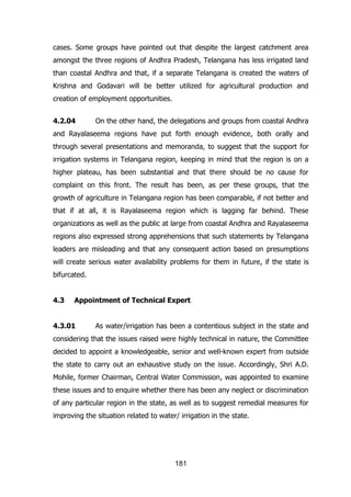 cases. Some groups have pointed out that despite the largest catchment area
amongst the three regions of Andhra Pradesh, Telangana has less irrigated land
than coastal Andhra and that, if a separate Telangana is created the waters of
Krishna and Godavari will be better utilized for agricultural production and
creation of employment opportunities.
4.2.04

On the other hand, the delegations and groups from coastal Andhra

and Rayalaseema regions have put forth enough evidence, both orally and
through several presentations and memoranda, to suggest that the support for
irrigation systems in Telangana region, keeping in mind that the region is on a
higher plateau, has been substantial and that there should be no cause for
complaint on this front. The result has been, as per these groups, that the
growth of agriculture in Telangana region has been comparable, if not better and
that if at all, it is Rayalaseema region which is lagging far behind. These
organizations as well as the public at large from coastal Andhra and Rayalaseema
regions also expressed strong apprehensions that such statements by Telangana
leaders are misleading and that any consequent action based on presumptions
will create serious water availability problems for them in future, if the state is
bifurcated.
4.3

Appointment of Technical Expert

4.3.01

As water/irrigation has been a contentious subject in the state and

considering that the issues raised were highly technical in nature, the Committee
decided to appoint a knowledgeable, senior and well-known expert from outside
the state to carry out an exhaustive study on the issue. Accordingly, Shri A.D.
Mohile, former Chairman, Central Water Commission, was appointed to examine
these issues and to enquire whether there has been any neglect or discrimination
of any particular region in the state, as well as to suggest remedial measures for
improving the situation related to water/ irrigation in the state.

181

 