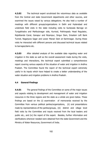 4.3.02

The technical expert scrutinized the voluminous data as available

from the Central and state Government departments and other sources, and
examined the issues raised by various delegations. He also held a number of
meetings with different groups/organizations in Delhi and Hyderabad and
undertook field visits in the state including visits to Sunkesala Barrage on
Tungabhadra and Mahbubnagar side, Kurnool, Pothirepadu Head Regulator,
Rajolibanda Canal, Ganapur and Nizampur, Singur Dam, Srisailam Left Bank
Tunnel, Nagarjuna Sagar and Lower Manair Dam at Karimnagar. During these
visits he interacted with different persons and discussed technical issues related
to barrages/dams etc.
4.3.03

After detailed analysis of the available data regarding water and

irrigation in the state as well as the overall assessment made during the visits,
meetings and interactions, the technical expert submitted a comprehensive
report covering various aspects of the situation of water and irrigation in Andhra
Pradesh. The Committee found the report of the technical expert extremely
useful in its inputs which have helped to create a better understanding of the
water situation and irrigation problems in Andhra Pradesh.
4.4

General Findings

4.4.01

The general findings of the Committee on some of the major issues

and aspects relating to development and management of water and irrigation
resources in the three regions and the state as a whole are given below. These
findings are based on the (i) examination

of memoranda received by the

Committee from various political parties/organizations,
made by representatives of the parties/groups, (iii)

(ii) oral presentations

district and village level

field visits by the Committee and inputs received from the local leaders and
public etc., and (iv) the report of the expert. Besides, further information and
clarifications wherever needed were obtained from the state Government and the
Ministry of Water Resources, Government of India.

182

 