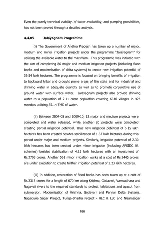 Even the purely technical viability, of water availability, and pumping possibilities,
has not been proved through a detailed analysis.
4.4.05

Jalayagnam Programme

(i) The Government of Andhra Pradesh has taken up a number of major,
medium and minor irrigation projects under the programme “Jalayagnam” for
utilizing the available water to the maximum. This programme was initiated with
the aim of completing 86 major and medium irrigation projects (including flood
banks and modernisation of delta systems) to create new irrigation potential of
39.54 lakh hectares. The programme is focused on bringing benefits of irrigation
to backward tribal and drought prone areas of the state and for industrial and
drinking water in adequate quantity as well as to promote conjunctive use of
ground water with surface water.

Jalayagnam projects also provide drinking

water to a population of 2.11 crore population covering 6310 villages in 425
mandals utilizing 65.14 TMC of water.
(ii) Between 2004-05 and 2009-10, 12 major and medium projects were
completed and water released, while another 20 projects were completed
creating partial irrigation potential. Thus new irrigation potential of 6.15 lakh
hectares has been created besides stabilization of 1.32 lakh hectares during this
period under major and medium projects. Similarly, irrigation potential of 2.30
lakh hectares has been created under minor irrigation (including APSIDC lift
schemes) besides stabilization of 4.13 lakh hectares with an investment of
Rs.2705 crores. Another 561 minor irrigation works at a cost of Rs.2445 crores
are under execution to create further irrigation potential of 2.23 lakh hectares.
(iii) In addition, restoration of flood banks has been taken up at a cost of
Rs.2313 crores for a length of 670 km along Krishna, Godavari, Vamsadhara and
Nagavali rivers to the required standards to protect habitations and ayacut from
submersion. Modernization of Krishna, Godavari and Pennar Delta Systems,
Nagarjuna Sagar Project, Tunga-Bhadra Project - HLC & LLC and Nizamsagar

186

 