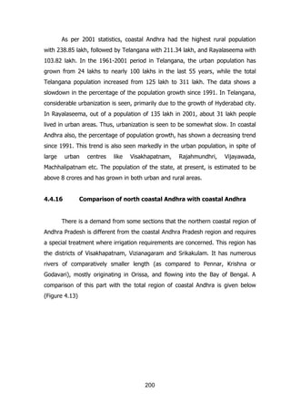 As per 2001 statistics, coastal Andhra had the highest rural population
with 238.85 lakh, followed by Telangana with 211.34 lakh, and Rayalaseema with
103.82 lakh. In the 1961-2001 period in Telangana, the urban population has
grown from 24 lakhs to nearly 100 lakhs in the last 55 years, while the total
Telangana population increased from 125 lakh to 311 lakh. The data shows a
slowdown in the percentage of the population growth since 1991. In Telangana,
considerable urbanization is seen, primarily due to the growth of Hyderabad city.
In Rayalaseema, out of a population of 135 lakh in 2001, about 31 lakh people
lived in urban areas. Thus, urbanization is seen to be somewhat slow. In coastal
Andhra also, the percentage of population growth, has shown a decreasing trend
since 1991. This trend is also seen markedly in the urban population, in spite of
large

urban

centres

like

Visakhapatnam,

Rajahmundhri,

Vijayawada,

Machhalipatnam etc. The population of the state, at present, is estimated to be
above 8 crores and has grown in both urban and rural areas.
4.4.16

Comparison of north coastal Andhra with coastal Andhra

There is a demand from some sections that the northern coastal region of
Andhra Pradesh is different from the coastal Andhra Pradesh region and requires
a special treatment where irrigation requirements are concerned. This region has
the districts of Visakhapatnam, Vizianagaram and Srikakulam. It has numerous
rivers of comparatively smaller length (as compared to Pennar, Krishna or
Godavari), mostly originating in Orissa, and flowing into the Bay of Bengal. A
comparison of this part with the total region of coastal Andhra is given below
(Figure 4.13)

200

 
