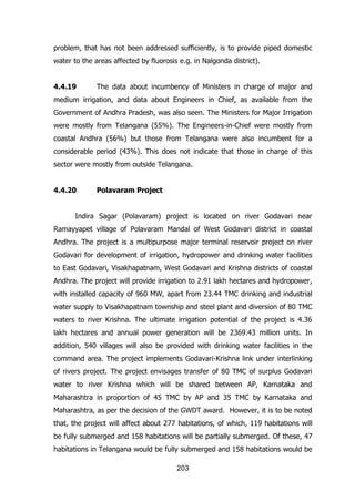 problem, that has not been addressed sufficiently, is to provide piped domestic
water to the areas affected by fluorosis e.g. in Nalgonda district).
4.4.19

The data about incumbency of Ministers in charge of major and

medium irrigation, and data about Engineers in Chief, as available from the
Government of Andhra Pradesh, was also seen. The Ministers for Major Irrigation
were mostly from Telangana (55%). The Engineers-in-Chief were mostly from
coastal Andhra (56%) but those from Telangana were also incumbent for a
considerable period (43%). This does not indicate that those in charge of this
sector were mostly from outside Telangana.
4.4.20

Polavaram Project

Indira Sagar (Polavaram) project is located on river Godavari near
Ramayyapet village of Polavaram Mandal of West Godavari district in coastal
Andhra. The project is a multipurpose major terminal reservoir project on river
Godavari for development of irrigation, hydropower and drinking water facilities
to East Godavari, Visakhapatnam, West Godavari and Krishna districts of coastal
Andhra. The project will provide irrigation to 2.91 lakh hectares and hydropower,
with installed capacity of 960 MW, apart from 23.44 TMC drinking and industrial
water supply to Visakhapatnam township and steel plant and diversion of 80 TMC
waters to river Krishna. The ultimate irrigation potential of the project is 4.36
lakh hectares and annual power generation will be 2369.43 million units. In
addition, 540 villages will also be provided with drinking water facilities in the
command area. The project implements Godavari-Krishna link under interlinking
of rivers project. The project envisages transfer of 80 TMC of surplus Godavari
water to river Krishna which will be shared between AP, Karnataka and
Maharashtra in proportion of 45 TMC by AP and 35 TMC by Karnataka and
Maharashtra, as per the decision of the GWDT award. However, it is to be noted
that, the project will affect about 277 habitations, of which, 119 habitations will
be fully submerged and 158 habitations will be partially submerged. Of these, 47
habitations in Telangana would be fully submerged and 158 habitations would be
203

 