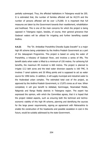 partially submerged. Thus, the affected habitations in Telangana would be 205.
It is estimated that, the number of families affected will be 44,574 and the
number of persons affected will be over 1,75,000. It is important that full
measures are taken by the Government towards their resettlement, rehabilitation
and livelihood. This is one of the main concerns for which the project is being
opposed in Telangana region, besides, of course, their general grievance that
Godavari waters will be utilized for irrigating and further benefiting coastal
Andhra.

4.4.21

The “Dr. Ambedkar Pranahitha Chevella Sujala Sravathi” is a major

high lift scheme being undertaken by the Andhra Pradesh Government as a part
of the Jalayagnam Programme. This project is based on using the water of
Pranahitha, a tributary of Godavari River, and involves a series of lifts. The
benefit starts when water is lifted to a minimum of 150 metres. For achieving full
benefits, the maximum lift involved is 660 metres. The project is planned to
irrigate 12.2 lakh acres and the total water diversion capacity is 160 TMC. It
involves 7 canal systems and 20 lifting points and is supposed to act as water
source for 1096 tanks. In addition, it will supply municipal and industrial water to
the Hyderabad urban complex. The estimated total cost of the project, as
approved by the Andhra Pradesh Government, is 17,875 crores as of now. When
completed, it will give benefit to Adilabad, Karimnagar, Nizamabad Medak,
Nalgonda and Ranga Reddy districts in Telangana region. The expert has
expressed the opinion, with which the Committee agrees, that it is hoped that
the project related aspects, such as ensuring both the technical and technoeconomic viability of this high lift scheme, planning and identifying the sources
for the large power requirements, signing an agreement with Maharashtra to
enable the construction of the headworks and possible escalation in cost in the
future, would be suitably addressed by the state Government.

204

 