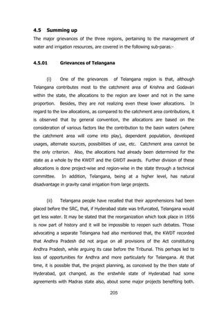 4.5

Summing up

The major grievances of the three regions, pertaining to the management of
water and irrigation resources, are covered in the following sub-paras:4.5.01
(i)

Grievances of Telangana
One of the grievances

of Telangana region is that, although

Telangana contributes most to the catchment area of Krishna and Godavari
within the state, the allocations to the region are lower and not in the same
proportion.

Besides, they are not realizing even these lower allocations.

In

regard to the low allocations, as compared to the catchment area contributions, it
is observed that by general convention, the allocations are based on the
consideration of various factors like the contribution to the basin waters (where
the catchment area will come into play), dependent population, developed
usages, alternate sources, possibilities of use, etc. Catchment area cannot be
the only criterion.

Also, the allocations had already been determined for the

state as a whole by the KWDT and the GWDT awards. Further division of these
allocations is done project-wise and region-wise in the state through a technical
committee.

In addition, Telangana, being at a higher level, has natural

disadvantage in gravity canal irrigation from large projects.
(ii)

Telangana people have recalled that their apprehensions had been

placed before the SRC, that, if Hyderabad state was trifurcated, Telangana would
get less water. It may be stated that the reorganization which took place in 1956
is now part of history and it will be impossible to reopen such debates. Those
advocating a separate Telangana had also mentioned that, the KWDT recorded
that Andhra Pradesh did not argue on all provisions of the Act constituting
Andhra Pradesh, while arguing its case before the Tribunal. This perhaps led to
loss of opportunities for Andhra and more particularly for Telangana. At that
time, it is possible that, the project planning, as conceived by the then state of
Hyderabad, got changed, as the erstwhile state of Hyderabad had some
agreements with Madras state also, about some major projects benefiting both.
205

 