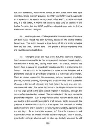 But such agreements, which do not involve all basin states, suffer from legal
infirmities. Unless expressly provided, the KWDT and GWDT awards supersede
such agreements. As regards the arguments before KWDT, it can be surmised
that, it is not certain, if Andhra had argued its case using all sections of the
Andhra Formation Act, the KWDT would have allocated more water to Andhra
Pradesh and hence to Telangana.
(iii)

Another grievance of Telangana is that the construction of Srisailam

Left Bank Canal Project has been purposely delayed by the Andhra Pradesh
Government. This project involves a single tunnel of 40 kms length by boring
from only two faces,

without adits.

This project is difficult engineering wise

and would take considerable time.
(iv)

Telangana groups also have a view that, their traditional irrigation,

based on numerous small tanks, has been purposely destroyed through neglect,
non-allocation of funds, etc., causing major harm.

As a result, perforce, the

farmers have to depend on groundwater irrigation and this is impoverishing the
farmers.

The reduction in the importance of minor surface irrigation and a

phenomenal increase in groundwater irrigation is a nationwide phenomenon.
There are various reasons for this phenomena, such as, increasing population
pressure, increased cropping, increasing land prices and wide spread availability
of energy in the form of electricity and fossil fuels in the rural areas and nonmaintenance of tanks. The earlier discussions in the Chapter indicate that there
is a very large growth in the gross and net irrigation in Telangana, although, the
minor surface irrigation has reduced. This is mainly due to the large increase in
groundwater irrigation. Such a large increase would not have taken place if it
was leading to the general impoverishing of all farmers. While, in general, this
grievance is based on misconception, it is recognised that tube wells do involve
costly investments and in pockets of low groundwater availability, operating costs
are also high.

As an immediate measure, soft loans for investments and

subsidies for power, as already available, could be improved. Also in pockets,
groundwater recharge schemes could be taken up. Similarly, wherever the old
206

 