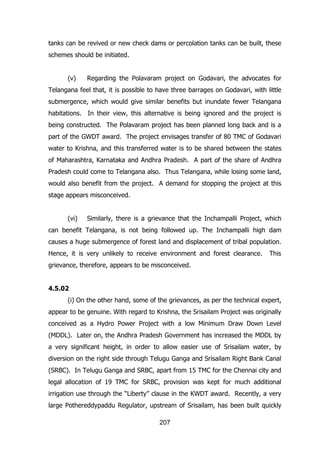 tanks can be revived or new check dams or percolation tanks can be built, these
schemes should be initiated.
(v)

Regarding the Polavaram project on Godavari, the advocates for

Telangana feel that, it is possible to have three barrages on Godavari, with little
submergence, which would give similar benefits but inundate fewer Telangana
habitations. In their view, this alternative is being ignored and the project is
being constructed. The Polavaram project has been planned long back and is a
part of the GWDT award. The project envisages transfer of 80 TMC of Godavari
water to Krishna, and this transferred water is to be shared between the states
of Maharashtra, Karnataka and Andhra Pradesh. A part of the share of Andhra
Pradesh could come to Telangana also. Thus Telangana, while losing some land,
would also benefit from the project. A demand for stopping the project at this
stage appears misconceived.
(vi)

Similarly, there is a grievance that the Inchampalli Project, which

can benefit Telangana, is not being followed up. The Inchampalli high dam
causes a huge submergence of forest land and displacement of tribal population.
Hence, it is very unlikely to receive environment and forest clearance.

This

grievance, therefore, appears to be misconceived.
4.5.02
(i) On the other hand, some of the grievances, as per the technical expert,
appear to be genuine. With regard to Krishna, the Srisailam Project was originally
conceived as a Hydro Power Project with a low Minimum Draw Down Level
(MDDL). Later on, the Andhra Pradesh Government has increased the MDDL by
a very significant height, in order to allow easier use of Srisailam water, by
diversion on the right side through Telugu Ganga and Srisailam Right Bank Canal
(SRBC). In Telugu Ganga and SRBC, apart from 15 TMC for the Chennai city and
legal allocation of 19 TMC for SRBC, provision was kept for much additional
irrigation use through the “Liberty” clause in the KWDT award. Recently, a very
large Pothereddypaddu Regulator, upstream of Srisailam, has been built quickly
207

 