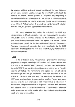 by providing sufficient funds and without examining all the legal rights and
proven techno-economic viability. Perhaps the new KWDT would already be
seized of this problem. Another grievance of Telangana is that, the planning of
the Nagararjunsagar Left Bank Canal (NLBC) was changed to the disadvantage of
the region by dropping the canal in a lake, and thereby, losing the command
area.

Although Andhra Pradesh Government has provided some lift irrigation

from this canal, the grievance appears to be understandable.
(ii)

Other grievances, about projects like Jurala, NLBC, etc., which were

not complicated or difficult engineering-wise, were much delayed in execution.
Also, that the shares of Karnataka for Jurala and Maharashtra for Lendi were not
paid in time, thereby delaying the project, also appears to be genuine. Another
grievance is that, through the Rajolibunda Diversion Scheme on Tungabhadra,
Telangana receives much less water than what was allocated by the KWDT
specifically. This has perhaps not been taken up effectively by the Karnataka or
the Tungabhadra Board.
4.5.03
(i) As for Godavari basin, Telangana has a grievance that Sriramsagar
project (SRSP) complex, consisting of SRSP Phase-I, SRSP Phase-II and the flood
flow canal, is not delivering water downstream. The water does not even reach
the end of SRSP Phase-I, and the lower Manair dam, which is part of Phase-II,
does not get filled up. The main Kakatiya canal capacity has been reduced and
the Sriramsagar has also got sedimented.

The flood flow canal is not yet

completed. The technical expert is also of the opinion that, the planning of the
SRSP could have been better to ensure optimal benefits. Further, some pump
schemes have also been sanctioned on SRSP which will lead to deterioration in
the situation. The grievance appears to be genuine. However, there may be no
easy solutions, except for, somehow changing the cropping pattern towards less
water consuming crops to give a partial relief. Also, the Kakatiya canal capacity
needs to be restored immediately.

208

 