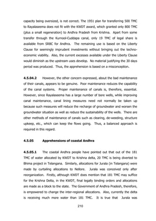 capacity being oversized, is not correct. The 1951 plan for transferring 500 TMC
to Rayalaseema does not fit with the KWDT award, which granted only 800 TMC
(plus a small regeneration) to Andhra Pradesh from Krishna. Apart from some
transfer through the Kurnool-Cuddapa canal, only 19 TMC of legal share is
available from SRBC for Andhra.

The remaining use is based on the Liberty

Clause for seemingly imprudent investments without bringing out the technoeconomic viability. Also, the current excesses available under the Liberty Clause
would diminish as the upstream uses develop. No material justifying the 30 days
period was produced. Thus, the apprehension is based on a misconception.
4.5.04.2

However, the other concern expressed, about the bad maintenance

of their canals, appears to be genuine. Poor maintenance reduces the capability
of the canal systems.

Proper maintenance of canals is, therefore, essential.

However, since Rayalaseema has a large number of bore wells, while improving
canal maintenance, canal lining measures need not normally be taken up
because such measures will reduce the recharge of groundwater and worsen the
groundwater situation as well as reduce the sustainability of the wells. There are
other methods of maintenance of canals such as clearing, de-weeding, structure
upkeep, etc., which can keep the flows going. Thus, a balanced approach is
required in this regard.
4.5.05

Apprehensions of coastal Andhra

4.5.05.1

The coastal Andhra people have pointed out that out of the 181

TMC of water allocated by KWDT to Krishna delta, 20 TMC is being diverted to
Bhima project in Telangana. Similarly, allocations for Jurala (in Telangana) were
made by curtailing allocations to Nellore.

Jurala was conceived only after

reorganization. Firstly, although KWDT does mention that 181 TMC may suffice
for the Krishna Delta, in the KWDT, final legally binding orders and allocations
are made as a block to the state. The Government of Andhra Pradesh, therefore,
is empowered to change the inter-regional allocations. Also, currently the delta
is receiving much more water than 181 TMC.
210

It is true that

Jurala was

 