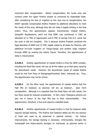 conceived after reorganization.

Before reorganization, the Jurala area was

covered under the Upper Krishna project as conceived by Hyderabad State.
After considering the loss of irrigation to this area due to reorganization, the
KWDT specially compensated Andhra Pradesh by additional allocations to meet
the needs of this area, although they did not make it legally binding in the final
orders. Thus, this apprehension appears misconceived. Coastal Andhra,
alongwith Rayalaseema, point out that SRBC was sanctioned in 1981 by
allocation of 11 TMC of regeneration and 8 TMC of savings from K.C. canal, but
the work is still not complete. This is because Andhra Pradesh combined the
legal allocation of SRBC and 15 TMC, legally ceded by all states for Chennai, with
additional en-route irrigation on Telugu-Ganga and another large irrigation
through SRBC by evoking the Liberty Clause. Therefore, this apprehension of
delay is misconceived.
4.5.05.2

Another apprehension of coastal Andhra is that the SRSP complex,

including the flood flow canal, will use up all the waters up to that point, ignoring
the downstream needs.

However, the downstream needs of coastal Andhra

would be met from flows of Wainganga/Pranahita, Sabri, Indirawati etc. Thus,
this apprehension may not be correct.
4.5.05.3

On the other hand, the apprehension of coastal Andhra that the

high lifts on Godavari, as planned, will dry up Godavari,

does merit

consideration. Although it is expected that the flood flows will still remain, the
low flows would be reduced considerably. In fact, many Telangana persons are
also not in favour of the high lifts due to their impracticability.

This

apprehension, therefore, is true and requires a detailed study.
4.5.05.4

Another apprehension of coastal Andhra is that the Godavari delta

requires storage backing. The Krishna and Godavari deltas are the rice granary
of India and need to be preserved in national interest.

For further

improvements, the storage backing is necessary. Unfortunately, storages like
Inchampalli and Hydro-electric storages on Indirawati, as planned earlier in
211

 