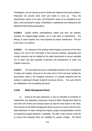 Chhattisgarh, are not coming up due to forest and related environment problems.
Polavaram can provide some relief and needs to come up.

Thus, the

apprehension seems to be right, and Polavaram needs to be completed as per
plans, while providing for proper rehabilitation, resettlement and livelihood to the
affected families facing submergence.
4.5.05.5

Coastal Andhra representatives stated that their old systems,

including the Nagarjunsagar project, are in bad state of maintenance.

The

efficacy of canal irrigation very much depends on proper maintenance. This has
to be done in all systems.
4.5.05.6

For redressal of the existing water/irrigation grievances of the three

regions, the view of the Committee is that wherever possible, appropriate and
prompt measures may be initiated by the state Government to ensure equitable
use of water and also equitable investment and development of water and
irrigation resources.
4.5.05.7

The Committee has given considerable thought to the management

of water and irrigation resources in the state and is of the view that, besides the
observations made in the foregoing sub-paras, it is equally important that the
problem is addressed through important structural reforms.

Two such reforms

are highlighted in the succeeding sub-paras.
4.5.06
(i)

Water Management Board
Going by the past experience, it may be advisable to constitute an

independent and statutorily empowered, technical Water Management Board to
look after both Krishna and Godavari basins as also the other basins in the state.
The functions of the Water Management Board would be to ensure that the intrastate distribution of water amongst the regions, project conceptualization and the
corresponding budget allocation is equitable. The other major function would be
to ensure that adequate flows are available for aquatic ecology.
212

The Board

 