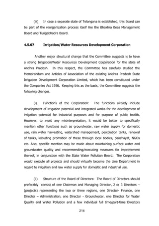 (iii)

In case a separate state of Telangana is established, this Board can

be part of the reorganization process itself like the Bhakhra Beas Management
Board and Tungabhadra Board.
4.5.07

Irrigation/Water Resources Development Corporation
Another major structural change that the Committee suggests is to have

a strong Irrigation/Water Resources Development Corporation for the state of
Andhra Pradesh.

In this respect, the Committee has carefully studied the

Memorandum and Articles of Association of the existing Andhra Pradesh State
Irrigation Development Corporation Limited, which has been constituted under
the Companies Act 1956. Keeping this as the basis, the Committee suggests the
following changes.
(i)

Functions of the Corporation:

The functions already include

development of irrigation potential and integrated works for the development of
irrigation potential for industrial purposes and for purpose of public health.
However, to avoid any misinterpretation, it would be better to specifically
mention other functions such as groundwater, raw water supply for domestic
use, rain water harvesting, watershed management, percolation tanks, renewal
of tanks, including promotion of these through local bodies, panchayat, NGOs
etc. Also, specific mention may be made about maintaining surface water and
groundwater quality and recommending/executing measures for improvement
thereof, in conjunction with the State Water Pollution Board. The Corporation
would execute all projects and should virtually become the Line Department in
regard to irrigation and raw water supply for domestic and industrial use.
(ii)

Structure of the Board of Directors: The Board of Directors should

preferably consist of one Chairman and Managing Director, 2 or 3 Directors –
(projects) representing the two or three regions, one Director- Finance, one
Director – Administration, one Director - Groundwater, one Director for Water
Quality and Water Pollution and a few individual full time/part-time Directors
214

 