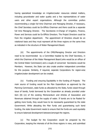 having specialized knowledge on irrigation/water resources related matters,
including groundwater and water quality and a few representatives of water
users and other expert organizations. Although the committee prefers
recommending a single full time Chairman and Managing Director, if necessary,
the Chief Secretary could be Ex-Officio Chairman and there could be a separate
full time Managing Director.

The Secretaries in-Charge of Irrigation, Finance,

Power and Services could be Ex-Officio Directors. The Project Directors could be
from the irrigation department.

The appointment of Directors should be on

rotational basis and they must represent all the three regions on the same lines
as indicated in the structure of Water Management Board.
(iii)

The appointments of the CMD/Managing Director and Directors

need to be recommended by a Committee headed by the Chief Secretary, in
which the Chairman of the Water Management Board (who would be an officer of
the Central Water Commission) and a couple of concerned Secretaries would be
Members. However, the State can also create another independent committee
for this purpose. Similarly, if required, separate Corporations for region-wise
irrigation/water development can be created.
(iv)

Funding and ensuring Equitability in the funding of Projects: The

main source of funding would be the Plan Expenditure as approved by the
Planning Commission, state funds as allocated by the State, funds raised through
issue of bonds, funds borrowed by the Corporation as already provided under
item (B) (vi) of the existing Memorandum and Articles of Association and
Revenues obtained through the supply of water. If bonds are to be floated for
getting more funds, they would have to be necessarily guaranteed by the state
Government. While allocating the Plan funds and guaranteeing such bond
funding, the state Government needs to ensure that the funds are used equitably
to ensure balanced development between/amongst the regions.
(v)

The budget for the Corporation would be prepared by the

Corporation, keeping the interests of all the three regions in view, and submitted
215

 