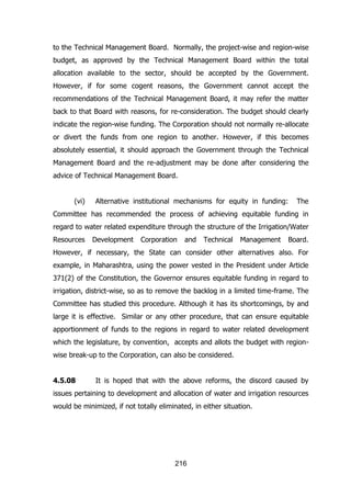 to the Technical Management Board. Normally, the project-wise and region-wise
budget, as approved by the Technical Management Board within the total
allocation available to the sector, should be accepted by the Government.
However, if for some cogent reasons, the Government cannot accept the
recommendations of the Technical Management Board, it may refer the matter
back to that Board with reasons, for re-consideration. The budget should clearly
indicate the region-wise funding. The Corporation should not normally re-allocate
or divert the funds from one region to another. However, if this becomes
absolutely essential, it should approach the Government through the Technical
Management Board and the re-adjustment may be done after considering the
advice of Technical Management Board.
(vi)

Alternative institutional mechanisms for equity in funding:

The

Committee has recommended the process of achieving equitable funding in
regard to water related expenditure through the structure of the Irrigation/Water
Resources

Development

Corporation

and

Technical

Management

Board.

However, if necessary, the State can consider other alternatives also. For
example, in Maharashtra, using the power vested in the President under Article
371(2) of the Constitution, the Governor ensures equitable funding in regard to
irrigation, district-wise, so as to remove the backlog in a limited time-frame. The
Committee has studied this procedure. Although it has its shortcomings, by and
large it is effective. Similar or any other procedure, that can ensure equitable
apportionment of funds to the regions in regard to water related development
which the legislature, by convention, accepts and allots the budget with regionwise break-up to the Corporation, can also be considered.
4.5.08

It is hoped that with the above reforms, the discord caused by

issues pertaining to development and allocation of water and irrigation resources
would be minimized, if not totally eliminated, in either situation.

216

 