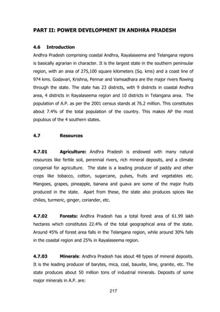PART II: POWER DEVELOPMENT IN ANDHRA PRADESH
4.6

Introduction

Andhra Pradesh comprising coastal Andhra, Rayalaseema and Telangana regions
is basically agrarian in character. It is the largest state in the southern peninsular
region, with an area of 275,100 square kilometers (Sq. kms) and a coast line of
974 kms. Godavari, Krishna, Pennar and Vamsadhara are the major rivers flowing
through the state. The state has 23 districts, with 9 districts in coastal Andhra
area, 4 districts in Rayalaseema region and 10 districts in Telangana area. The
population of A.P. as per the 2001 census stands at 76.2 million. This constitutes
about 7.4% of the total population of the country. This makes AP the most
populous of the 4 southern states.
4.7

Resources

4.7.01

Agriculture: Andhra Pradesh is endowed with many natural

resources like fertile soil, perennial rivers, rich mineral deposits, and a climate
congenial for agriculture. The state is a leading producer of paddy and other
crops like tobacco, cotton, sugarcane, pulses, fruits and vegetables etc.
Mangoes, grapes, pineapple, banana and guava are some of the major fruits
produced in the state.

Apart from these, the state also produces spices like

chilies, turmeric, ginger, coriander, etc.
4.7.02

Forests: Andhra Pradesh has a total forest area of 61.99 lakh

hectares which constitutes 22.4% of the total geographical area of the state.
Around 45% of forest area falls in the Telangana region, while around 30% falls
in the coastal region and 25% in Rayalaseema region.
4.7.03

Minerals: Andhra Pradesh has about 48 types of mineral deposits.

It is the leading producer of barytes, mica, coal, bauxite, lime, granite, etc. The
state produces about 50 million tons of industrial minerals. Deposits of some
major minerals in A.P. are:
217

 