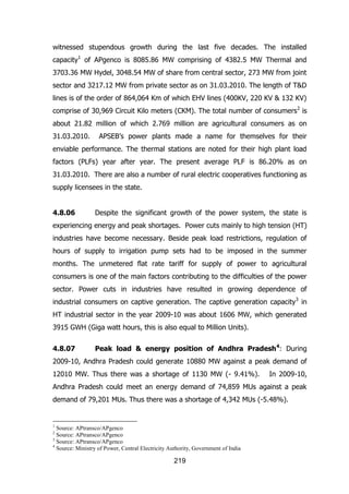 witnessed stupendous growth during the last five decades. The installed
capacity1 of APgenco is 8085.86 MW comprising of 4382.5 MW Thermal and
3703.36 MW Hydel, 3048.54 MW of share from central sector, 273 MW from joint
sector and 3217.12 MW from private sector as on 31.03.2010. The length of T&D
lines is of the order of 864,064 Km of which EHV lines (400KV, 220 KV & 132 KV)
comprise of 30,969 Circuit Kilo meters (CKM). The total number of consumers2 is
about 21.82 million of which 2.769 million are agricultural consumers as on
31.03.2010.

APSEB‟s power plants made a name for themselves for their

enviable performance. The thermal stations are noted for their high plant load
factors (PLFs) year after year. The present average PLF is 86.20% as on
31.03.2010. There are also a number of rural electric cooperatives functioning as
supply licensees in the state.
4.8.06

Despite the significant growth of the power system, the state is

experiencing energy and peak shortages. Power cuts mainly to high tension (HT)
industries have become necessary. Beside peak load restrictions, regulation of
hours of supply to irrigation pump sets had to be imposed in the summer
months. The unmetered flat rate tariff for supply of power to agricultural
consumers is one of the main factors contributing to the difficulties of the power
sector. Power cuts in industries have resulted in growing dependence of
industrial consumers on captive generation. The captive generation capacity 3 in
HT industrial sector in the year 2009-10 was about 1606 MW, which generated
3915 GWH (Giga watt hours, this is also equal to Million Units).
4.8.07

Peak load & energy position of Andhra Pradesh 4: During

2009-10, Andhra Pradesh could generate 10880 MW against a peak demand of
12010 MW. Thus there was a shortage of 1130 MW (- 9.41%).

In 2009-10,

Andhra Pradesh could meet an energy demand of 74,859 MUs against a peak
demand of 79,201 MUs. Thus there was a shortage of 4,342 MUs (-5.48%).

1

Source: APtransco/APgenco
Source: APtransco/APgenco
3
Source: APtransco/APgenco
4
Source: Ministry of Power, Central Electricity Authority, Government of India
2

219

 